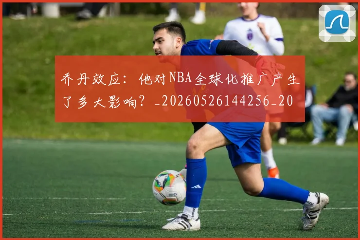 乔丹效应：他对NBA全球化推广产生了多大影响？_20260526144256_20260703212513