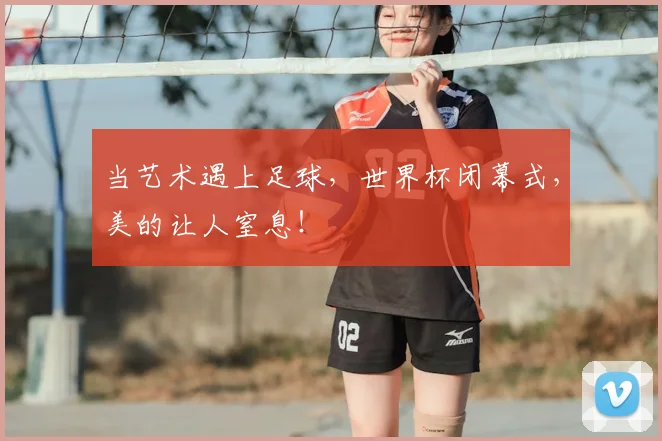 当艺术遇上足球，世界杯闭幕式，美的让人窒息！