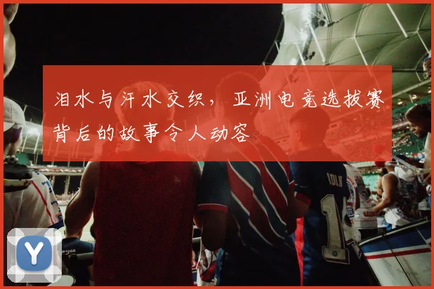 泪水与汗水交织，亚洲电竞选拔赛背后的故事令人动容