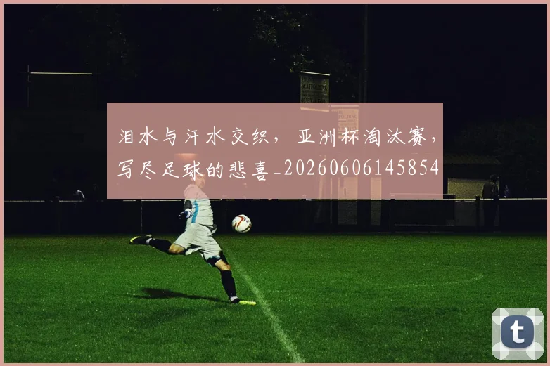 泪水与汗水交织,亚洲杯淘汰赛,写尽足球的悲喜_20260606145854