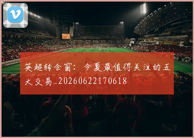 英超转会窗：今夏最值得关注的五大交易_20260622170618