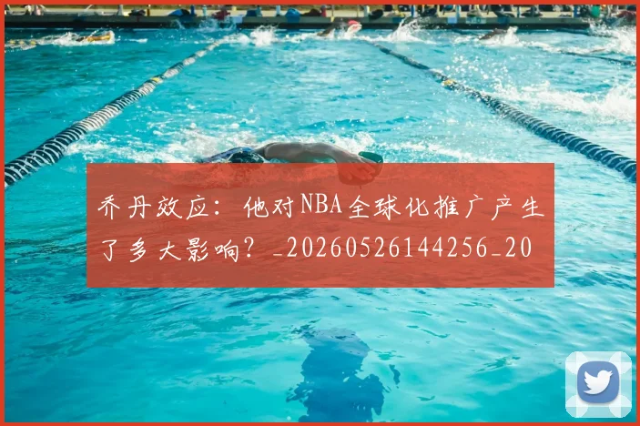 乔丹效应:他对NBA全球化推广产生了多大影响?_20260526144256_20260703212513