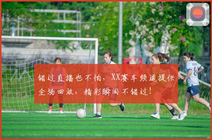 错过直播也不怕,XX赛车频道提供全场回放,精彩瞬间不错过!