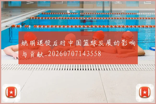 姚明退役后对中国篮球发展的影响与贡献_20260707143558