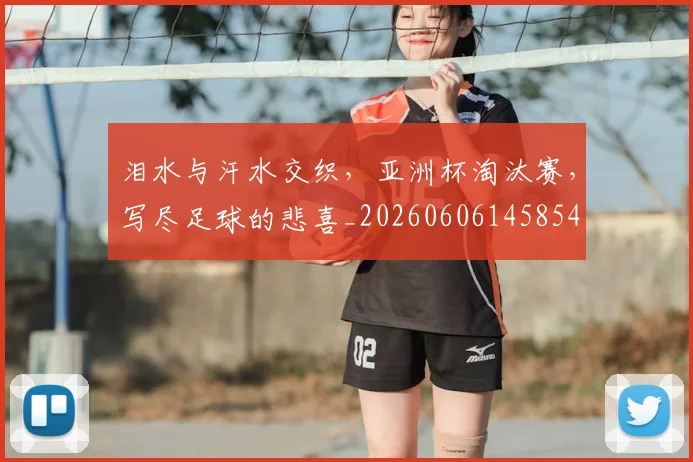 泪水与汗水交织，亚洲杯淘汰赛，写尽足球的悲喜_20260606145854