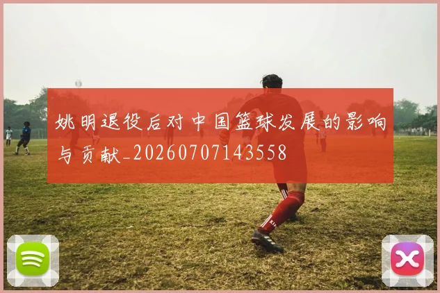 姚明退役后对中国篮球发展的影响与贡献_20260707143558