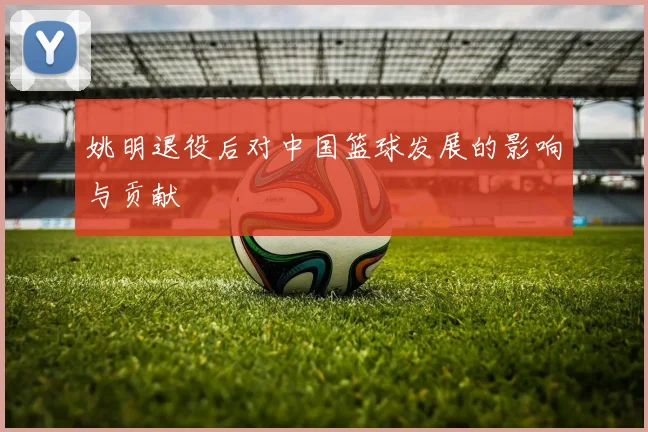 姚明退役后对中国篮球发展的影响与贡献
