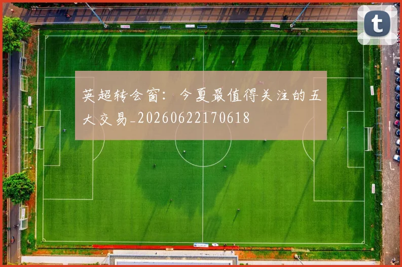 英超转会窗：今夏最值得关注的五大交易_20260622170618