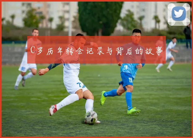 C罗历年转会记录与背后的故事