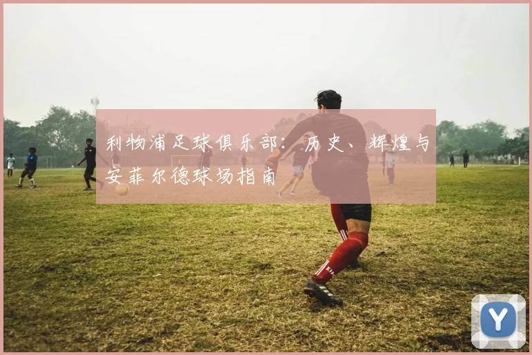 利物浦足球俱乐部:历史、辉煌与安菲尔德球场指南
