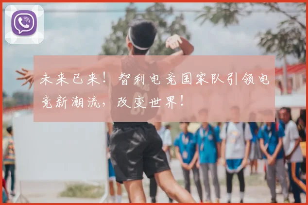 未来已来！智利电竞国家队引领电竞新潮流，改变世界！