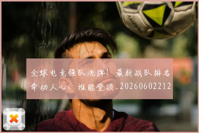 全球电竞强队洗牌！最新战队排名牵动人心，谁能登顶_20260602212257