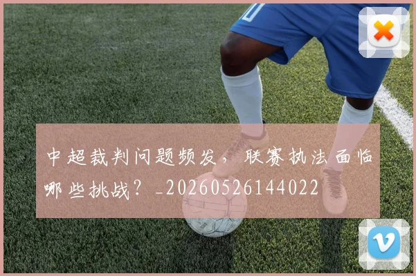 中超裁判问题频发，联赛执法面临哪些挑战？_20260526144022